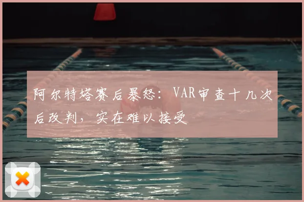 阿尔特塔赛后暴怒：VAR审查十几次后改判，实在难以接受