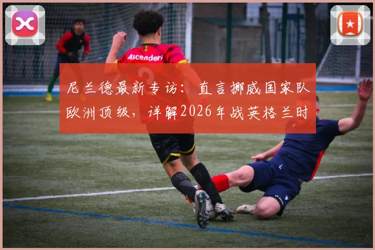 尼兰德最新专访：直言挪威国家队欧洲顶级，详解2026年战英格兰时皮球碰到电线的争议瞬间