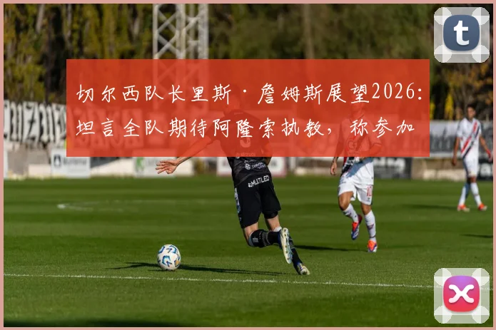切尔西队长里斯·詹姆斯展望2026:坦言全队期待阿隆索执教,称参加世界杯是其生涯最大目标