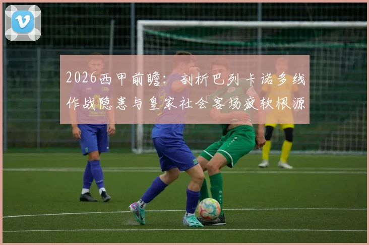 2026西甲前瞻:剖析巴列卡诺多线作战隐患与皇家社会客场疲软根源,附历史交锋深度解读