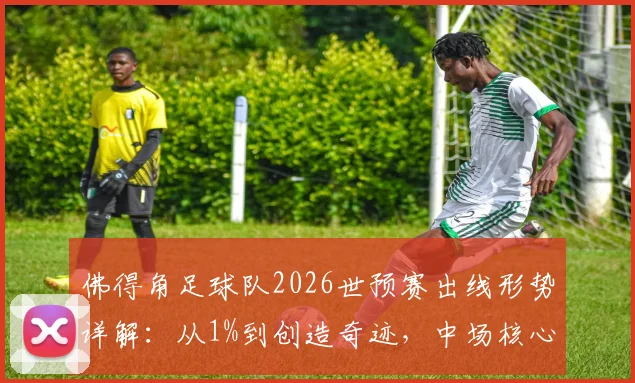 佛得角足球队2026世预赛出线形势详解：从1%到创造奇迹，中场核心发声揭秘球队蜕变之路