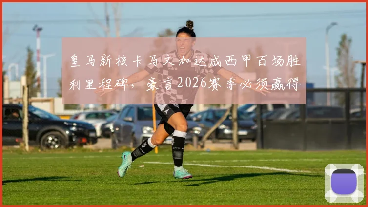 皇马新核卡马文加达成西甲百场胜利里程碑，豪言2026赛季必须赢得一切冠军！