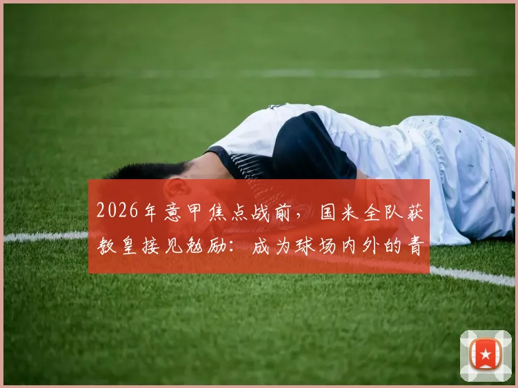 2026年意甲焦点战前，国米全队获教皇接见勉励：成为球场内外的青年英雄
