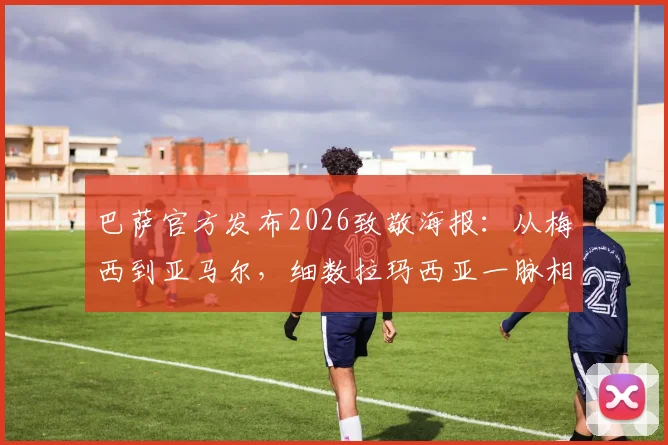 巴萨官方发布2026致敬海报:从梅西到亚马尔,细数拉玛西亚一脉相承的三段传奇故事与高清图集