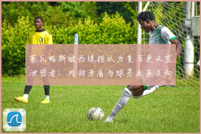 塞瓦略斯被西媒指认为皇马更衣室泄密者，内部矛盾与球员未来去向深度分析