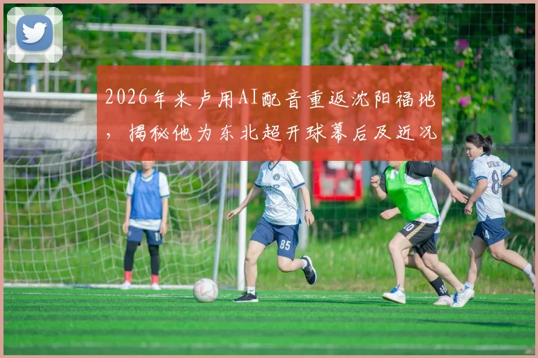 2026年米卢用AI配音重返沈阳福地,揭秘他为东北超开球幕后及近况,附东北联赛球队盘点