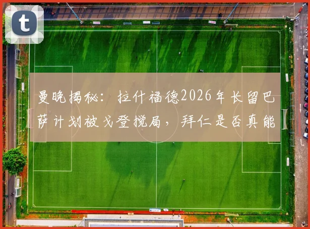 曼晚揭秘:拉什福德2026年长留巴萨计划被戈登搅局,拜仁是否真能签下他?转会传闻深度解析