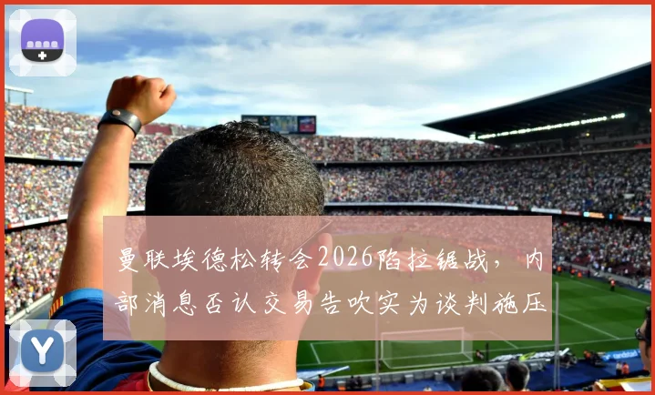 曼联埃德松转会2026陷拉锯战，内部消息否认交易告吹实为谈判施压手段？