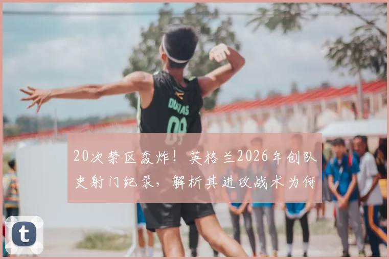 20次禁区轰炸!英格兰2026年创队史射门纪录,解析其进攻战术为何如此高效