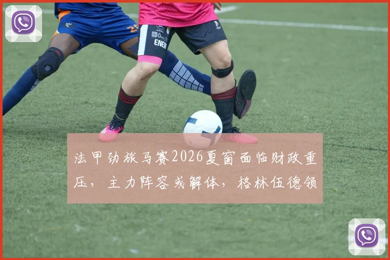 法甲劲旅马赛2026夏窗面临财政重压,主力阵容或解体,格林伍德领衔离队名单