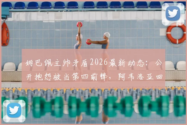 姆巴佩主帅矛盾2026最新动态：公开抱怨被当第四前锋，阿韦洛亚回应否认，皇马更衣室风波详解