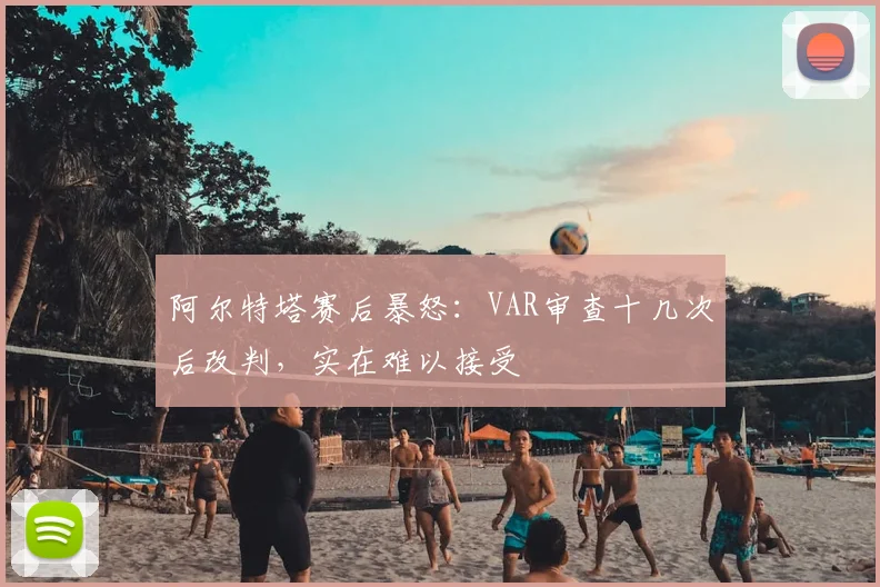 阿尔特塔赛后暴怒:VAR审查十几次后改判,实在难以接受