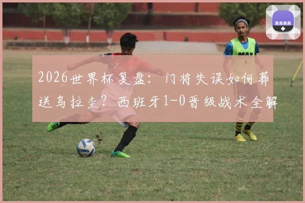 2026世界杯复盘:门将失误如何葬送乌拉圭?西班牙1-0晋级战术全解析