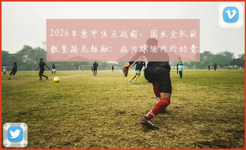2026年意甲焦点战前,国米全队获教皇接见勉励:成为球场内外的青年英雄