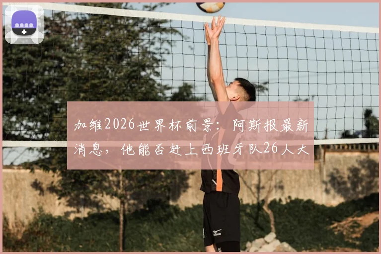 加维2026世界杯前景：阿斯报最新消息，他能否赶上西班牙队26人大名单？球迷需知要点