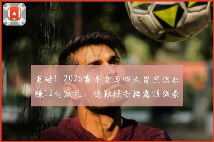 重磅！2026赛季皇马四大皆空仍狂赚12亿欧元，德勤报告揭露顶级豪门吸金密码，商业运作远超竞技成绩