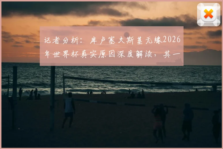 记者分析：库卢塞夫斯基无缘2026年世界杯真实原因深度解读，其一年未踢球未达参赛标准是主因