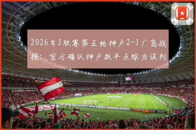 2026年J联赛第五轮神户2-1广岛战报：官方确认神户扳平点球为误判，详解争议过程与球迷反应