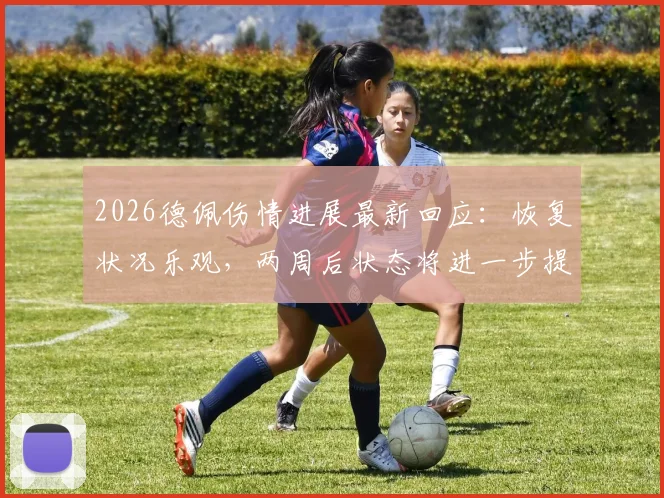 2026德佩伤情进展最新回应：恢复状况乐观，两周后状态将进一步提升，详解球员康复时间线