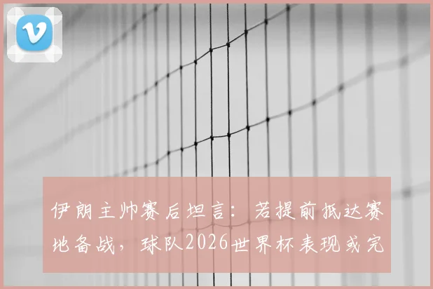 伊朗主帅赛后坦言：若提前抵达赛地备战，球队2026世界杯表现或完全不同，环境适应成关键