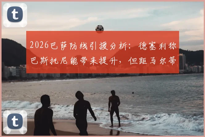 2026巴萨防线引援分析:德塞利称巴斯托尼能带来提升,但距马尔蒂尼水平差距明显