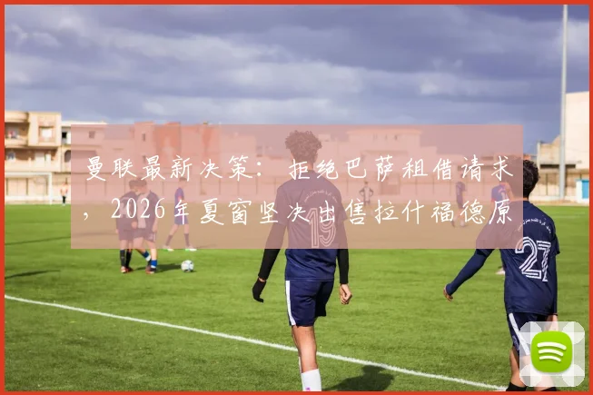 曼联最新决策：拒绝巴萨租借请求，2026年夏窗坚决出售拉什福德原因深度剖析