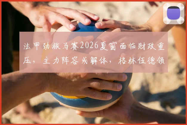 法甲劲旅马赛2026夏窗面临财政重压，主力阵容或解体，格林伍德领衔离队名单