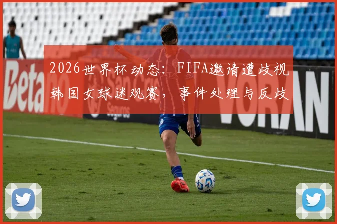 2026世界杯动态：FIFA邀请遭歧视韩国女球迷观赛，事件处理与反歧视措施详解