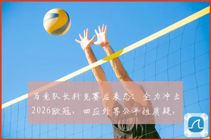 马竞队长科克赛后表态：全力冲击2026欧冠，回应外界公平性质疑，详解球队争冠前景