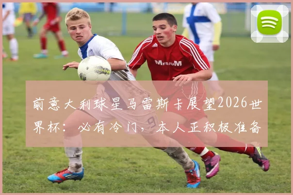 前意大利球星马雷斯卡展望2026世界杯：必有冷门，本人正积极准备重返教练岗位