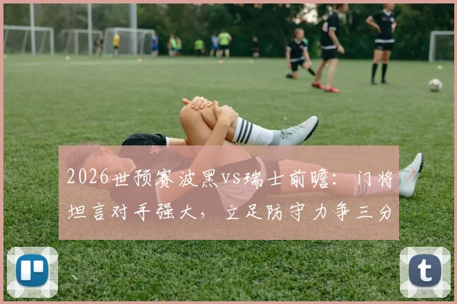 2026世预赛波黑vs瑞士前瞻:门将坦言对手强大,立足防守力争三分