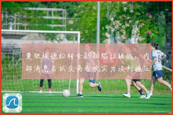 曼联埃德松转会2026陷拉锯战，内部消息否认交易告吹实为谈判施压手段？