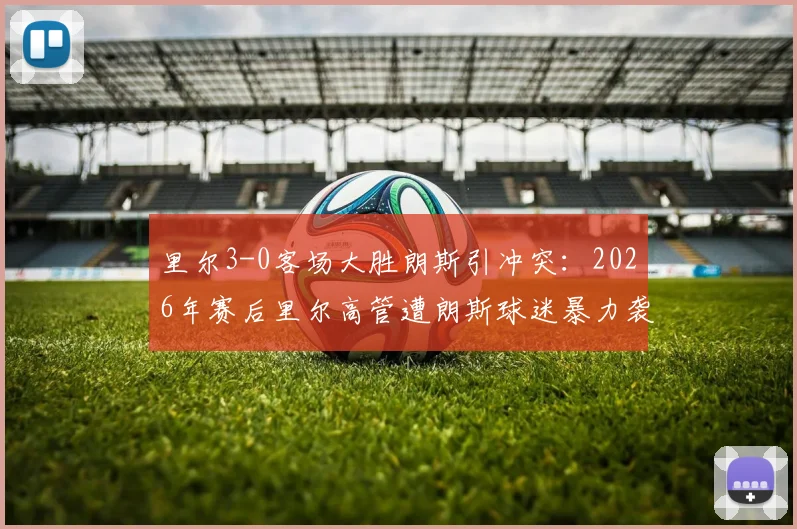 里尔3-0客场大胜朗斯引冲突：2026年赛后里尔高管遭朗斯球迷暴力袭击事件追踪