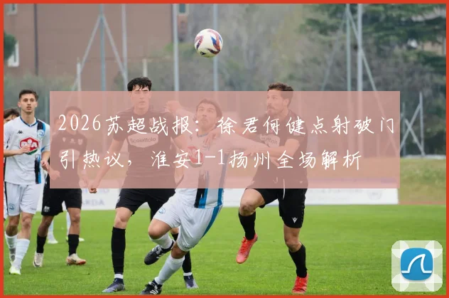 2026苏超战报:徐君何健点射破门引热议,淮安1-1扬州全场解析