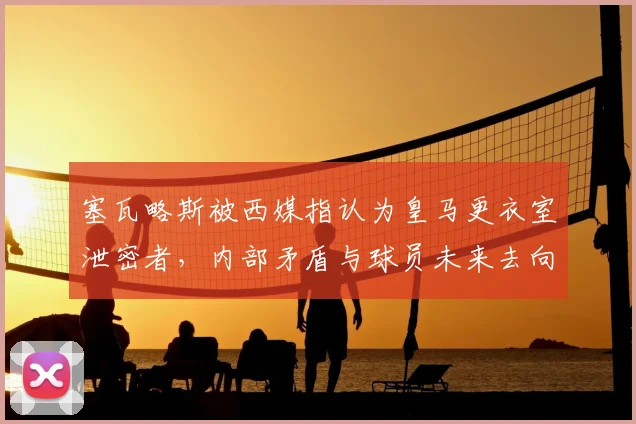 塞瓦略斯被西媒指认为皇马更衣室泄密者，内部矛盾与球员未来去向深度分析