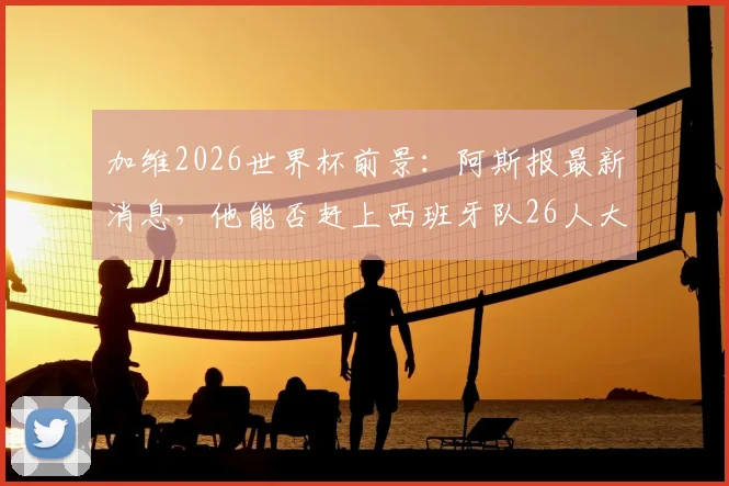 加维2026世界杯前景：阿斯报最新消息，他能否赶上西班牙队26人大名单？球迷需知要点