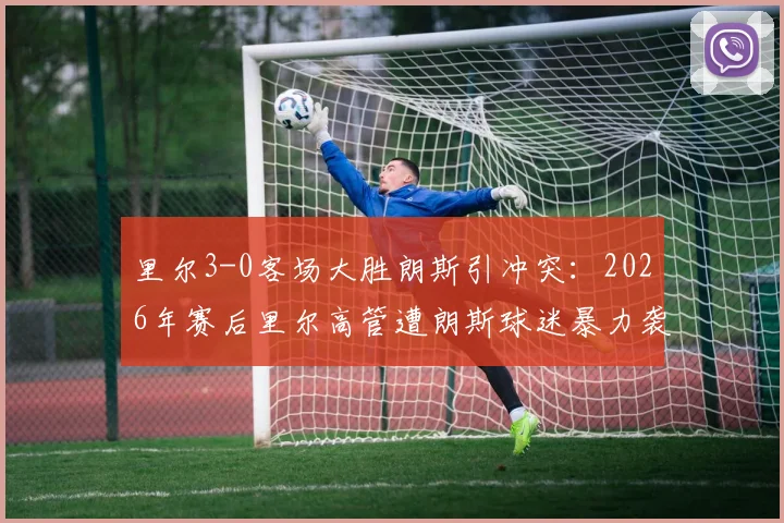 里尔3-0客场大胜朗斯引冲突：2026年赛后里尔高管遭朗斯球迷暴力袭击事件追踪