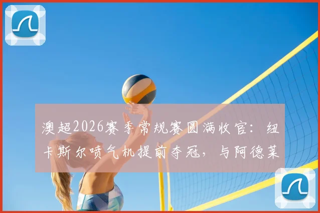 澳超2026赛季常规赛圆满收官：纽卡斯尔喷气机提前夺冠，与阿德莱德联晋级半决赛，附季后赛对阵及赛程前瞻