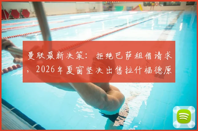 曼联最新决策:拒绝巴萨租借请求,2026年夏窗坚决出售拉什福德原因深度剖析