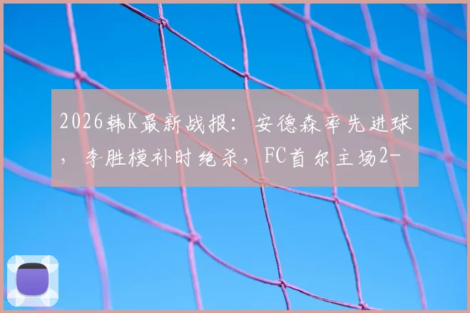 2026韩K最新战报：安德森率先进球，李胜模补时绝杀，FC首尔主场2-1险胜大田市民
