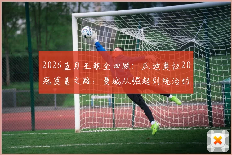 2026蓝月王朝全回顾：瓜迪奥拉20冠奠基之路，曼城从崛起到统治的完整历程