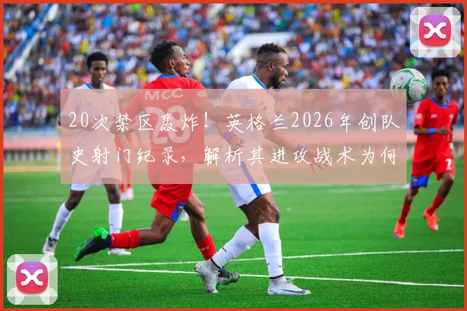 20次禁区轰炸!英格兰2026年创队史射门纪录,解析其进攻战术为何如此高效