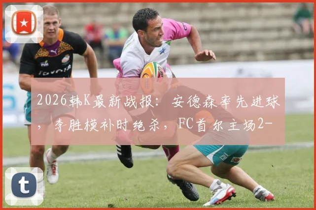 2026韩K最新战报：安德森率先进球，李胜模补时绝杀，FC首尔主场2-1险胜大田市民