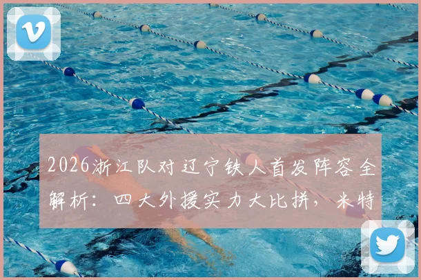 2026浙江队对辽宁铁人首发阵容全解析：四大外援实力大比拼，米特里策与王钰栋核心对决看点十足