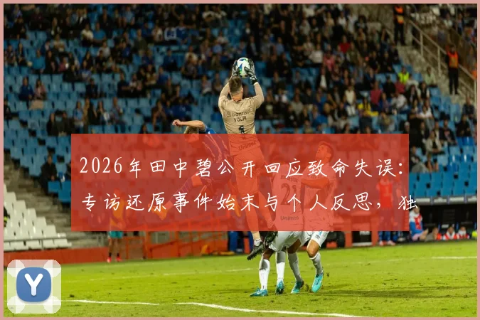 2026年田中碧公开回应致命失误：专访还原事件始末与个人反思，独家披露背后故事