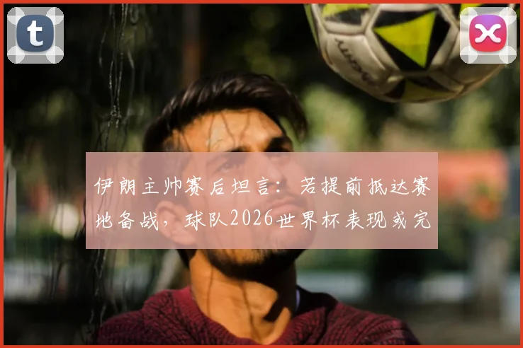 伊朗主帅赛后坦言：若提前抵达赛地备战，球队2026世界杯表现或完全不同，环境适应成关键